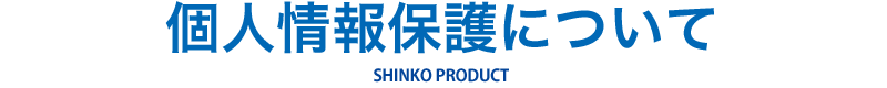 個人情報保護について SHINKO PRODUCT